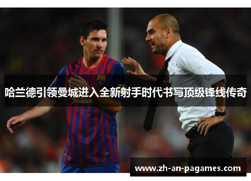 哈兰德引领曼城进入全新射手时代书写顶级锋线传奇