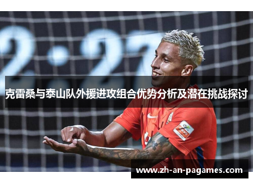 克雷桑与泰山队外援进攻组合优势分析及潜在挑战探讨 克雷桑与泰山队外援进攻组合优势分析及潜在挑战探讨