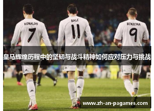 皇马辉煌历程中的坚韧与战斗精神如何应对压力与挑战 皇马辉煌历程中的坚韧与战斗精神如何应对压力与挑战