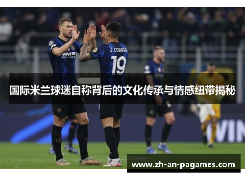 国际米兰球迷自称背后的文化传承与情感纽带揭秘