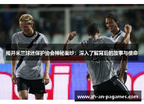 揭开米兰球迷保护协会神秘面纱:深入了解背后的故事与使命 揭开米兰球迷保护协会神秘面纱:深入了解背后的故事与使命