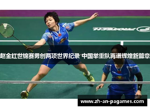 赵金红世锦赛勇创两项世界纪录 中国举重队再谱辉煌新篇章 赵金红世锦赛勇创两项世界纪录 中国举重队再谱辉煌新篇章
