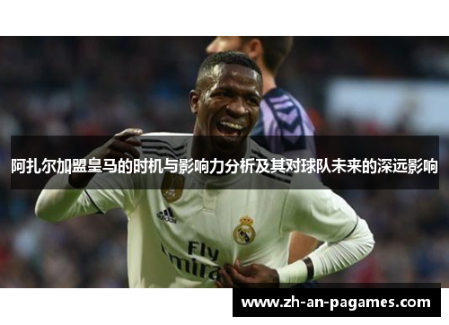 阿扎尔加盟皇马的时机与影响力分析及其对球队未来的深远影响 阿扎尔加盟皇马的时机与影响力分析及其对球队未来的深远影响