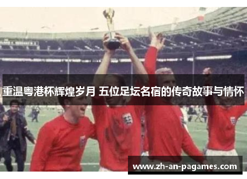 重温粤港杯辉煌岁月 五位足坛名宿的传奇故事与情怀