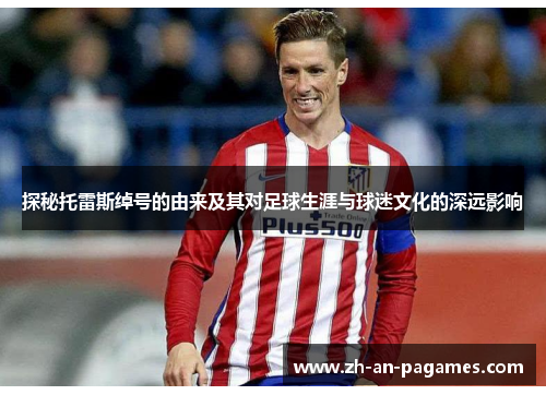 探秘托雷斯绰号的由来及其对足球生涯与球迷文化的深远影响