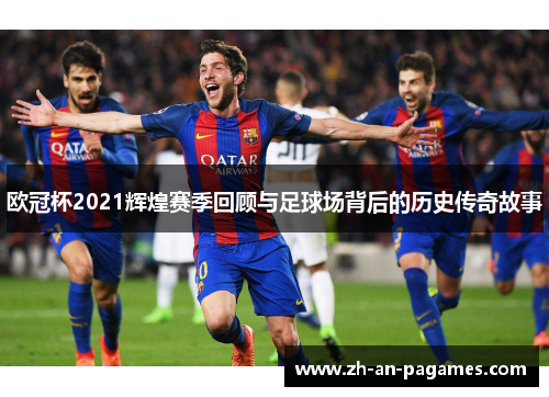 欧冠杯2021辉煌赛季回顾与足球场背后的历史传奇故事 欧冠杯2021辉煌赛季回顾与足球场背后的历史传奇故事