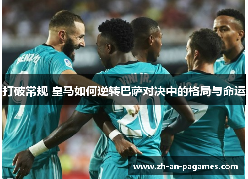 打破常规 皇马如何逆转巴萨对决中的格局与命运