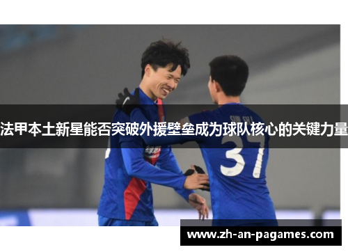 法甲本土新星能否突破外援壁垒成为球队核心的关键力量