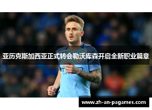 亚历克斯加西亚正式转会勒沃库森开启全新职业篇章 亚历克斯加西亚正式转会勒沃库森开启全新职业篇章