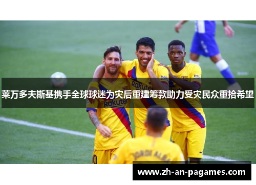 莱万多夫斯基携手全球球迷为灾后重建筹款助力受灾民众重拾希望 莱万多夫斯基携手全球球迷为灾后重建筹款助力受灾民众重拾希望
