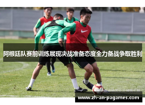 阿根廷队赛前训练展现决战准备态度全力备战争取胜利